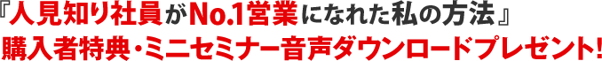 『人見知り社員がNo.1営業になれた 私の方法』
購入者特典・ミニセミナー音声ダウンロードプレゼント!
