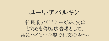 ユーリ・アバルキン
社長兼デザイナーだが、実は
どちらも偽り。広告塔として、
常にハイヒール姿で社交の場へ。