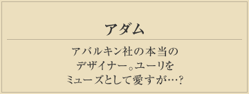 アダム
アバルキン社の本当の
デザイナー。ユーリを
ミューズとして愛すが…？