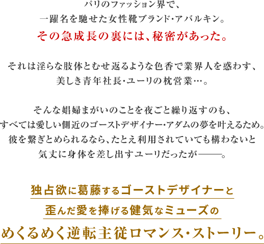 パリのファッション界で、
一躍名を馳せた女性靴ブランド・アバルキン。
その急成長の裏には、秘密があった。

それは淫らな肢体とむせ返るような色香で業界人を惑わす、
美しき青年社長・ユーリの枕営業…。

そんな娼婦まがいのことを夜ごと繰り返すのも、
すべては愛しい側近のゴーストデザイナー・アダムの夢を叶えるため。
彼を繋ぎとめられるなら、たとえ利用されていても構わないと
気丈に身体を差し出すユーリだったがーーー。

独占欲に葛藤するゴーストデザイナーと
歪んだ愛を捧げる健気なミューズの
めくるめく逆転主従ロマンス・ストーリー。