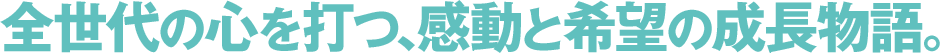 全世代の心を打つ、感動と希望の成長物語。