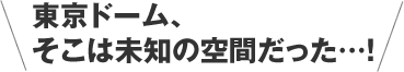 東京ドーム、
そこは未知の空間だった…！