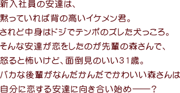 新入社員の安達は、
黙っていれば背の高いイケメン君。
されど中身はドジでテンポのズレた犬っころ。
そんな安達が恋をしたのが先輩の森さんで、
怒ると怖いけど、面倒見のいい31歳。
バカな後輩がなんだかんだでかわいい森さんは
自分に恋する安達に向き合い始めーーー？