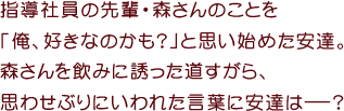 指導社員の先輩・森さんのことを
「俺、好きなのかも？」と思い始めた安達。
森さんを飲みに誘った道すがら、
思わせぶりにいわれた言葉に安達はーー？