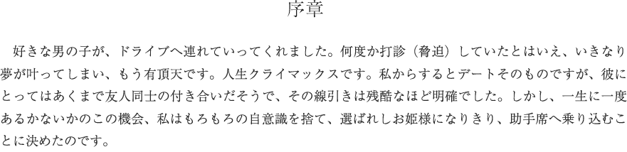 序章　好きな男の子が、ドライブへ連れていってくれました。何度か打診（脅迫）していたとはいえ、いきなり夢が叶ってしまい、もう有頂天です。人生クライマックスです。私からするとデートそのものですが、彼にとってはあくまで友人同士の付き合いだそうで、その線引きは残酷なほど明確でした。しかし、一生に一度あるかないかのこの機会、私はもろもろの自意識を捨て、選ばれしお姫様になりきり、助手席へ乗り込むことに決めたのです。