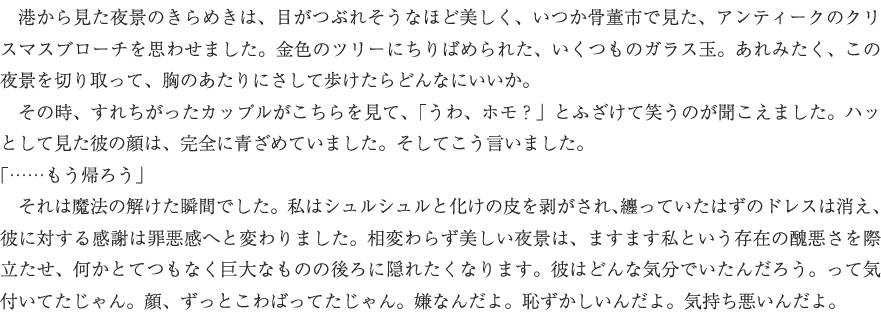 　港から見た夜景のきらめきは、目がつぶれそうなほど美しく、いつか骨董市で見た、アンティークのクリスマスブローチを思わせました。金色のツリーにちりばめられた、いくつものガラス玉。あれみたく、この夜景を切り取って、胸のあたりにさして歩けたらどんなにいいか。
　その時、すれちがったカップルがこちらを見て、「うわ、ホモ？」とふざけて笑うのが聞こえました。ハッとして見た彼の顔は、完全に青ざめていました。そしてこう言いました。
「……もう帰ろう」
　それは魔法の解けた瞬間でした。私はシュルシュルと化けの皮を剥がされ、纏っていたはずのドレスは消え、彼に対する感謝は罪悪感へと変わりました。相変わらず美しい夜景は、ますます私という存在の醜悪さを際立たせ、何かとてつもなく巨大なものの後ろに隠れたくなります。彼はどんな気分でいたんだろう。って気付いてたじゃん。顔、ずっとこわばってたじゃん。嫌なんだよ。恥ずかしいんだよ。気持ち悪いんだよ。