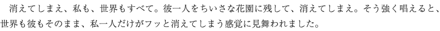 　消えてしまえ、私も、世界もすべて。彼一人をちいさな花園に残して、消えてしまえ。そう強く唱えると、世界も彼もそのまま、私一人だけがフッと消えてしまう感覚に見舞われました。