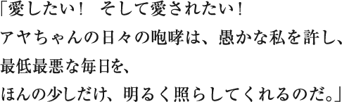 「愛したい！　そして愛されたい！
アヤちゃんの日々の咆哮は、愚かな私を許し、
最低最悪な毎日を、
ほんの少しだけ、明るく照らしてくれるのだ。」