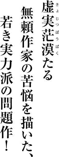 虚実茫漠たる無頼作家の苦悩を描いた、若き実力派の問題作！