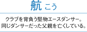 航 こう　クラブを背負う堅物エースダンサー。同じダンサーだった父親を亡くしている。