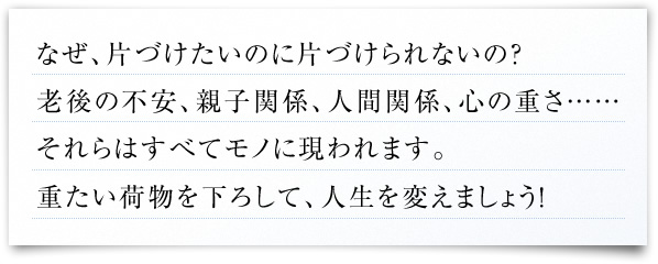 なぜ、片づけたいのに片づけられないの？
老後の不安、親子関係、人間関係、心の重さ……
それらはすべてモノに現われます。
重たい荷物を下ろして、人生を変えましょう！