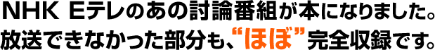 ＮＨＫ Ｅテレのあの討論番組が本になりました。
放送できなかった部分も、