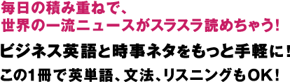 毎日の積み重ねで、
世界の一流ニュースがスラスラ読めちゃう！
ビジネス英語と時事ネタを
もっと手軽に！
この１冊で英単語、文法、リスニングもＯＫ！