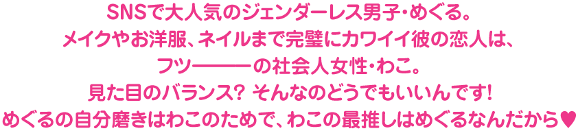 SNSで大人気のジェンダーレス男子・めぐる。
メイクやお洋服、ネイルまで完璧にカワイイ彼の恋人は、
フツーーーーの社会人女性・わこ。
見た目のバランス？ そんなのどうでもいいんです！
めぐるの自分磨きはわこのためで、わこの最推しはめぐるなんだから