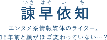 諫早依知(30)（いさ はや い ち）
エンタメ系情報媒体のライター。
15年前と顔がほぼ変わっていない…？