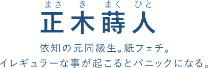 正木蒔人（まさ き まく ひと）
依知の元同級生。紙フェチ。
イレギュラーな事が起こるとパニックになる。
