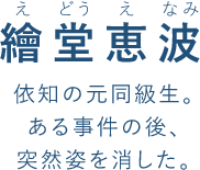 繪堂恵波(え どう え なみ)依知の元同級生。
ある事件の後、
突然姿を消した。