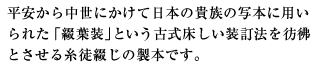 平安から中世にかけて日本の貴族の写本に用いられた「綴葉装」という古式床しい装訂法を彷彿とさせる糸徒綴じの製本です。