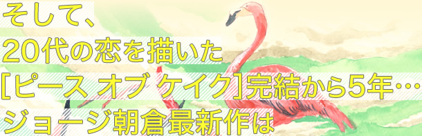 そして、
20代の恋を描いた
［ピース オブ ケイク］完結から5年…
ジョージ朝倉最新作は