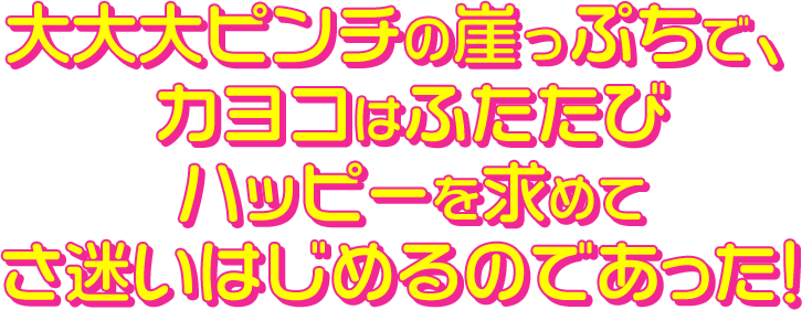 大大大ピンチの崖っぷちで、カヨコはふたたびハッピーを求めてさ迷いはじめるのであった！