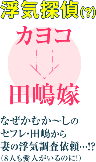 浮気探偵（？）カヨコ
田嶋嫁
なぜかむか～しの
セフレ・田嶋から
妻の浮気調査依頼…!?
（8人も愛人がいるのに！）