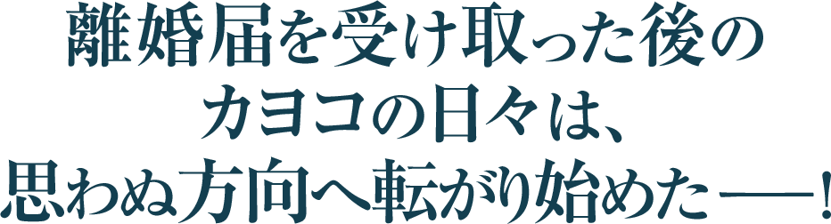 離婚届を受け取った後の
カヨコの日々は、
思わぬ方向へ転がり始めたー！