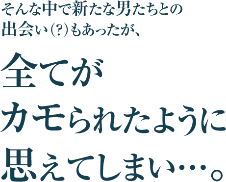 そんな中で新たな男たちとの
出会い（？）もあったが、
全てが
カモられたように
思えてしまい…。