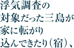 浮気調査の対象だった三島が家に転がり込んできたり（宿）、