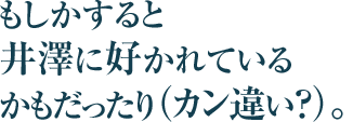 もしかすると井澤に好かれているかもだったり（カン違い？）。