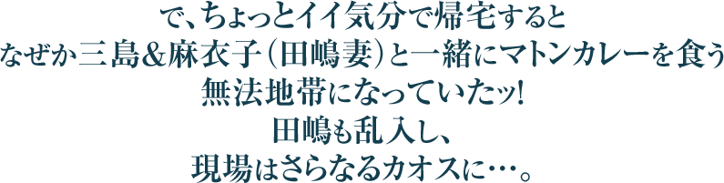 で、ちょっとイイ気分で帰宅するとなぜか三島＆麻衣子（田嶋妻）と一緒にマトンカレーを食う無法地帯になっていたッ！田嶋も乱入し、現場はさらなるカオスに…。