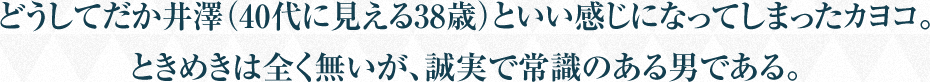 どうしてだか井澤（40代に見える38歳）といい感じになってしまったカヨコ。ときめきは全く無いが、誠実で常識のある男である。