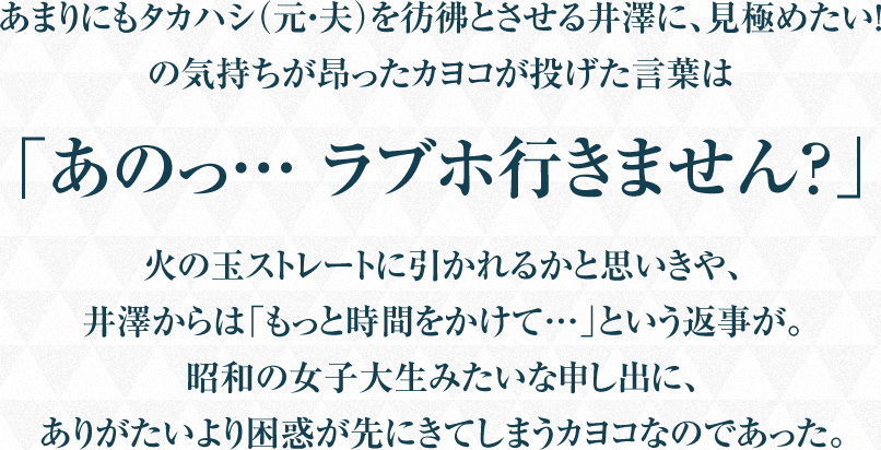 あまりにもタカハシ（元・夫）を彷彿とさせる井澤に、見極めたい！の気持ちが昂ったカヨコが投げた言葉は「あのっ… ラブホ行きません？」火の玉ストレートに引かれるかと思いきや、井澤からは「もっと時間をかけて…」という返事が。昭和の女子大生みたいな申し出に、ありがたいより困惑が先にきてしまうカヨコなのであった。