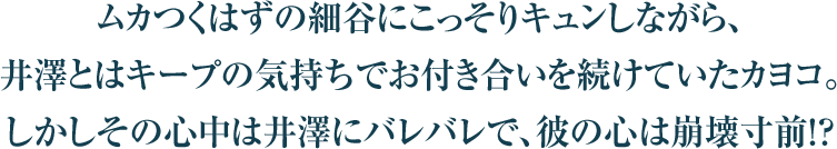 ムカつくはずの細谷にこっそりキュンしながら、
井澤とはキープの気持ちでお付き合いを続けていたカヨコ。
しかしその心中は井澤にバレバレで、彼の心は崩壊寸前！？