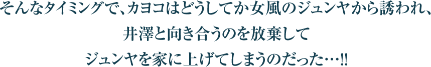 そんなタイミングで、カヨコはどうしてか女風のジュンヤから誘われ、
井澤と向き合うのを放棄して
ジュンヤを家に上げてしまうのだった…！！