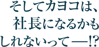そしてカヨコは、
社長になるかも
しれないってーー！？