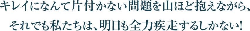 キレイになんて片付かない問題を山ほど抱えながら、
それでも私たちは、明日も全力疾走するしかない！