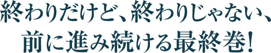 終わりだけど、終わりじゃない、
前に進み続ける最終巻！