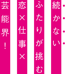 続かないふたりが挑む　恋×仕事×芸能界！