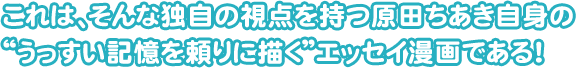 これは、そんな独自の視点を持つ原田ちあき自身の "うっすい記憶を頼りに描く"エッセイ漫画である！