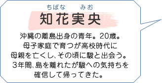 知花実央 ちばなみお 沖縄の離島出身の青年。20歳。母子家庭で育つが高校時代に母親を亡くし、その頃に駿と出会う。３年間、島を離れたが駿への気持ちを確信して帰ってきた。