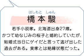 橋本駿 はしもとしゅん 若手小説家。北海道出身27歳。かつて幼なじみの桜子と婚約していたが、結婚式当日にゲイだと言って逃げ出した過去がある。実家とは絶縁状態だった。