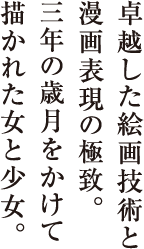 卓越した絵画技術と
漫画表現の極致。
三年の歳月をかけて
描かれた女と少女。