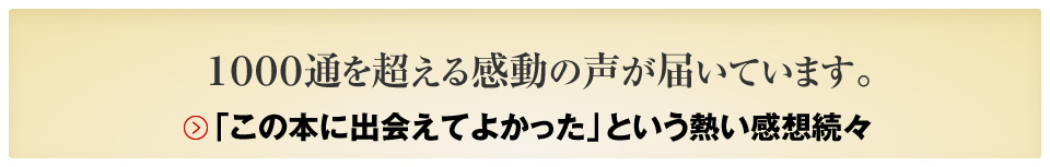 １０００通を超える感動の声が届いています。「この本に出会えてよかった」という熱い感想続々