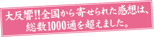 大反響！！全国から寄せられた感想は、総数1000通を超えました。