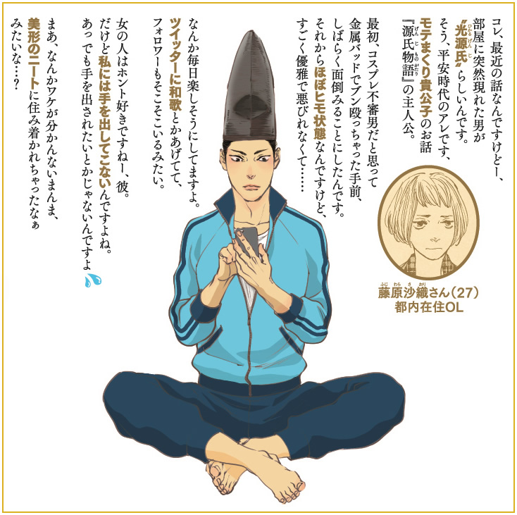 コレ、最近の話なんですけどー、部屋に突然現れた男が
〝光源氏〟らしいんです。
そう、平安時代のアレです、モテまくり貴公子のお話
『源氏物語』の主人公。

最初、コスプレ不審男だと思って金属バッドでブン殴っちゃった手前、
しばらく面倒みることにしたんです。
それからほぼヒモ状態なんですけど、すごく優雅で悪びれなくて……

なんか毎日楽しそうにしてますよ。ツイッターに和歌とかあげてて、
フォロワーもそこそこいるみたい。

女の人はホント好きですねー、彼。
だけど私には手を出してこないんですよね。
あっ でも手を出されたいとかじゃないんですよ。

まあ、なんかワケが分かんないまんま、
美形のニートに住み着かれちゃったなぁ、みたいな…？
藤原沙織さん（27）
都内在住OL