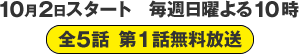 10月2日スタート　毎週日曜よる10時 全５話 第１話無料放送