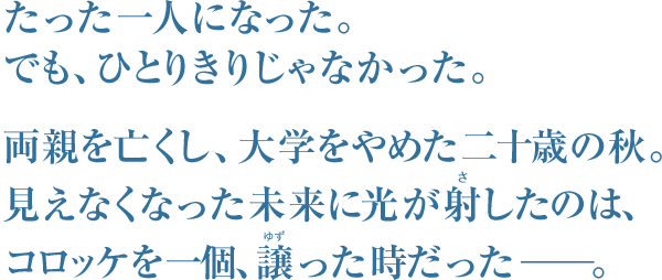 たった一人になった。
でも、ひとりきりじゃなかった。
両親を亡くし、大学をやめた20歳の秋。
見えなくなった未来に光が射（さ）したのは、
コロッケを1個、譲（ゆず）った時だった―――。