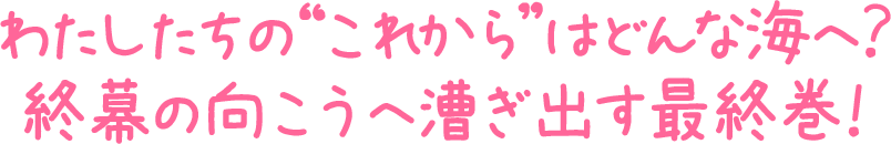 わたしたちの”これから”はどんな海へ？
終幕の向こうへ漕ぎ出す最終巻！