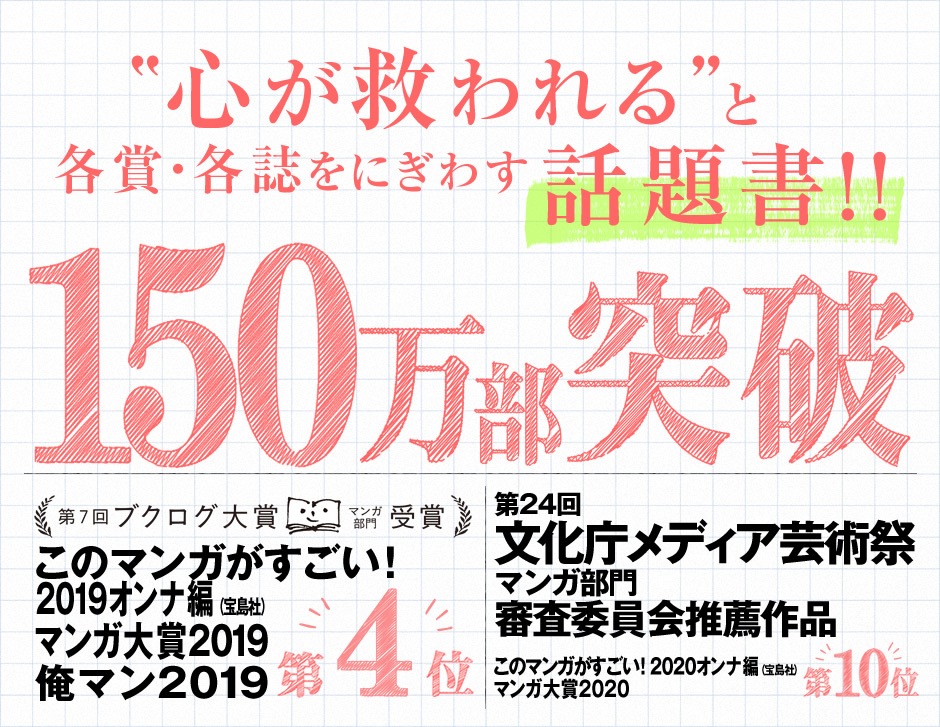 
150万部突破
心が救われると各賞・各誌をにぎわす話題書!!
第7回ブクログ大賞マンガ部門受賞
『このマンガがすごい！2019』オンナ編（宝島社）第4位
マンガ大賞2019
俺マン2019
『このマンガがすごい！2020』オンナ編（宝島社）第10位
マンガ大賞2020
第24回文化庁メディア芸術祭
マンガ部門審査委員会推薦作品