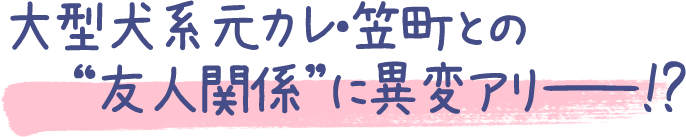 大型犬系元カレ・笠町との
友人関係に異変アリー !?